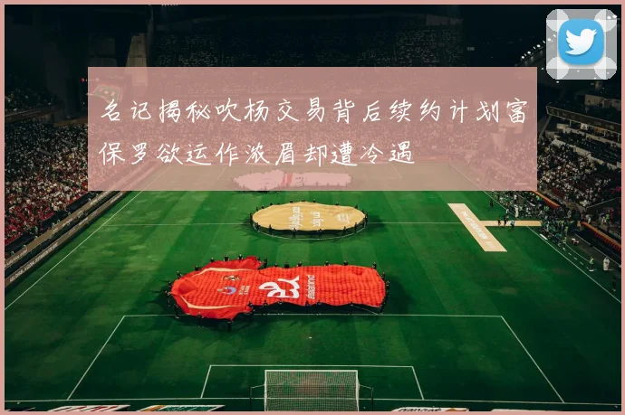 名记揭秘吹杨交易背后续约计划富保罗欲运作浓眉却遭冷遇